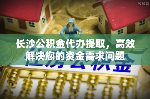 宁明长沙公积金代办提取，高效解决您的资金需求问题
