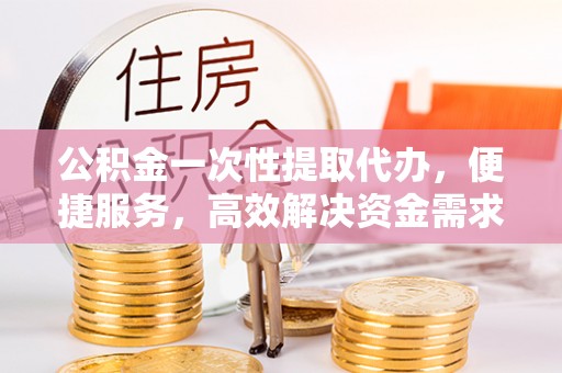宁明公积金一次性提取代办，便捷服务，高效解决资金需求