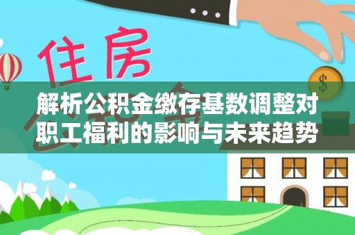 宁明解析公积金缴存基数调整对职工福利的影响与未来趋势
