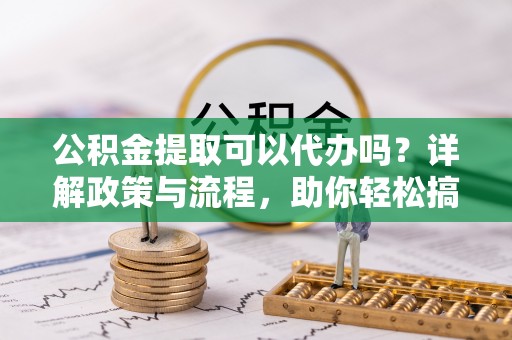 宁明公积金提取可以代办吗？详解政策与流程，助你轻松搞定！