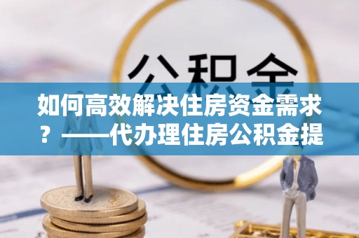 宁明如何高效解决住房资金需求？——代办理住房公积金提取服务全解析