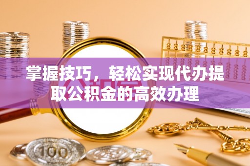 宁明掌握技巧，轻松实现代办提取公积金的高效办理