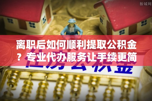 宁明离职后如何顺利提取公积金？专业代办服务让手续更简单
