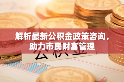 宁明解析最新公积金政策咨询，助力市民财富管理