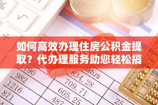 宁明如何高效办理住房公积金提取？代办理服务助您轻松搞定