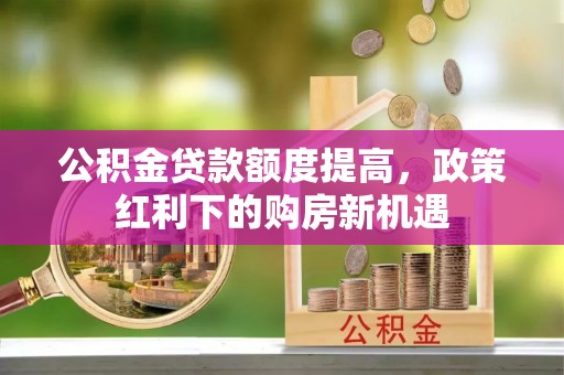 宁明公积金贷款额度提高，政策红利下的购房新机遇