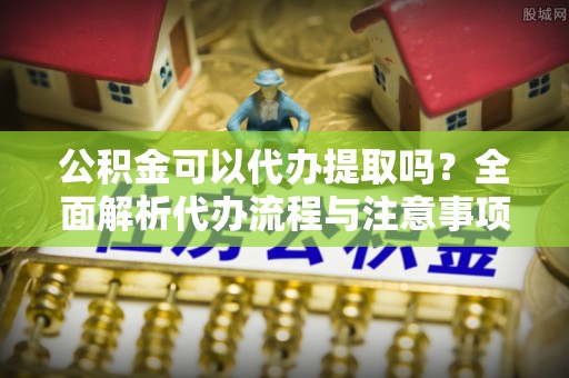 宁明公积金可以代办提取吗？全面解析代办流程与注意事项